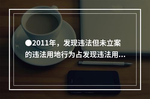 ●2011年，发现违法但未立案的违法用地行为占发现违法用地行