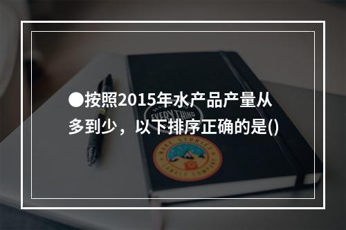 ●按照2015年水产品产量从多到少，以下排序正确的是()