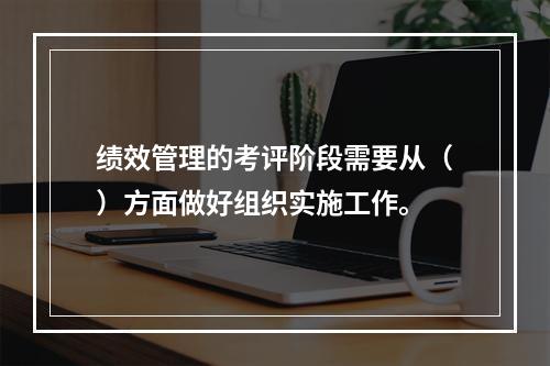 绩效管理的考评阶段需要从（）方面做好组织实施工作。