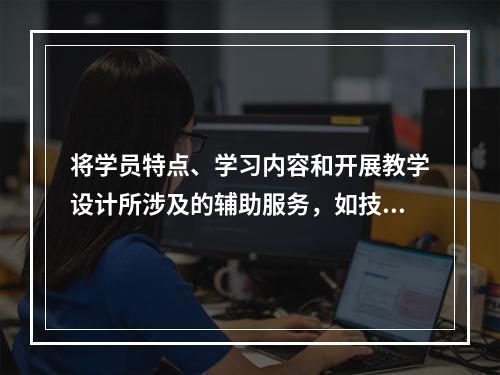 将学员特点、学习内容和开展教学设计所涉及的辅助服务，如技术人