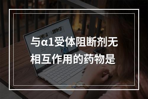 与α1受体阻断剂无相互作用的药物是