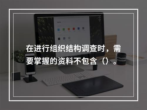 在进行组织结构调查时，需要掌握的资料不包含（）。