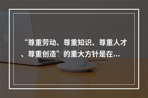 “尊重劳动、尊重知识、尊重人才、尊重创造”的重大方针是在()