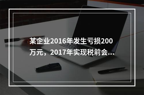 某企业2016年发生亏损200万元，2017年实现税前会计利