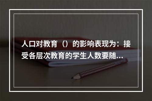 人口对教育（）的影响表现为：接受各层次教育的学生人数要随着人