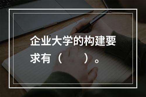 企业大学的构建要求有（　　）。