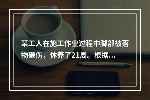 某工人在施工作业过程中脚部被落物砸伤，休养了21周。根据《企