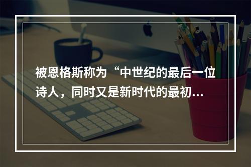 被恩格斯称为“中世纪的最后一位诗人，同时又是新时代的最初一位