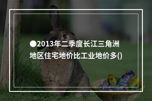 ●2013年二季度长江三角洲地区住宅地价比工业地价多()