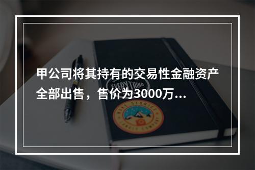 甲公司将其持有的交易性金融资产全部出售，售价为3000万元；