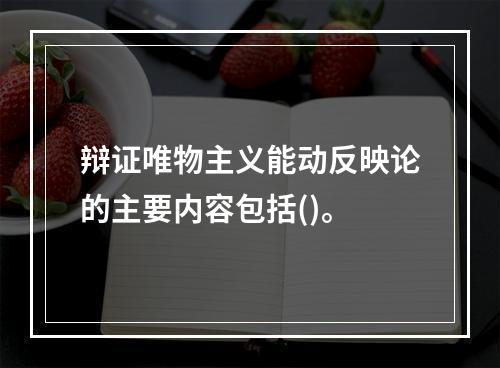 辩证唯物主义能动反映论的主要内容包括()。