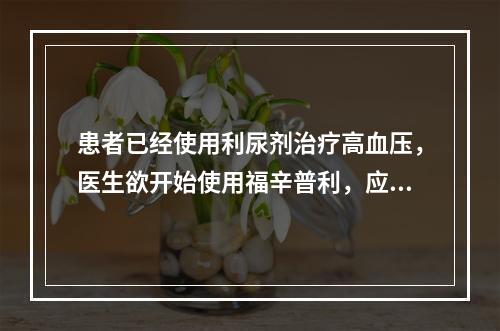 患者已经使用利尿剂治疗高血压，医生欲开始使用福辛普利，应该