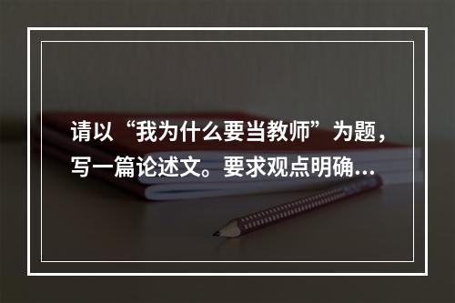 请以“我为什么要当教师”为题，写一篇论述文。要求观点明确，论