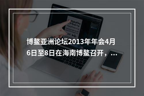 博鳌亚洲论坛2013年年会4月6日至8日在海南博鳌召开，主题