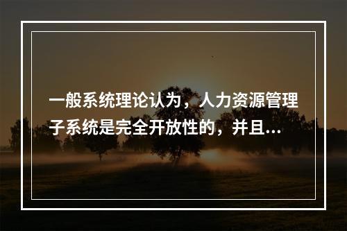 一般系统理论认为，人力资源管理子系统是完全开放性的，并且在组