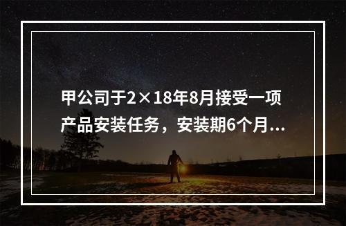 甲公司于2×18年8月接受一项产品安装任务，安装期6个月，合