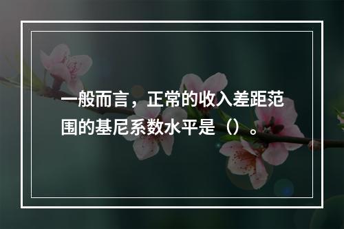 一般而言，正常的收入差距范围的基尼系数水平是（）。