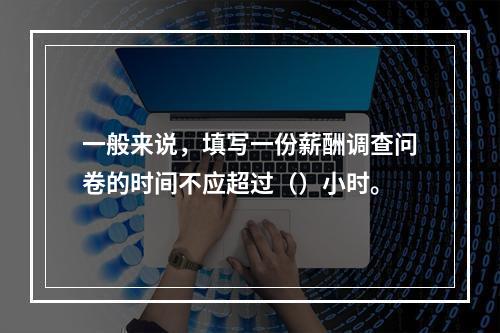 一般来说，填写一份薪酬调查问卷的时间不应超过（）小时。