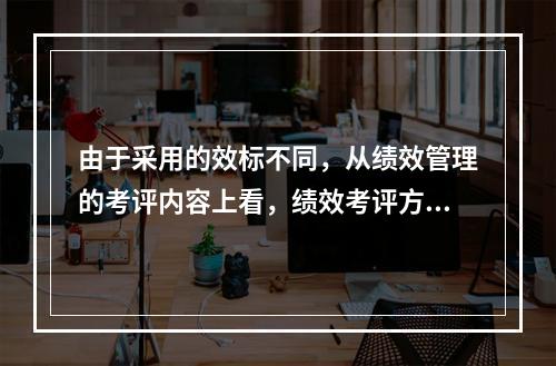 由于采用的效标不同，从绩效管理的考评内容上看，绩效考评方法可