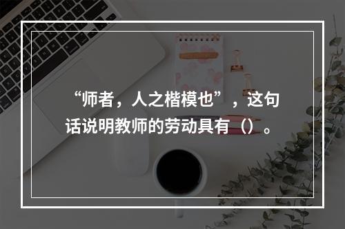 “师者，人之楷模也”，这句话说明教师的劳动具有（）。