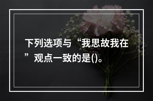 下列选项与“我思故我在”观点一致的是()。