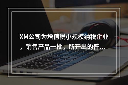 XM公司为增值税小规模纳税企业，销售产品一批，所开出的普通发