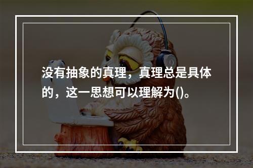 没有抽象的真理，真理总是具体的，这一思想可以理解为()。