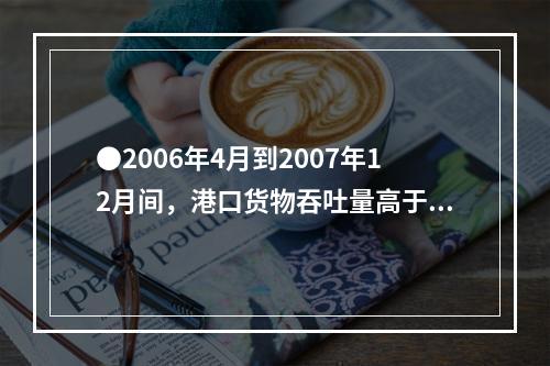 ●2006年4月到2007年12月间，港口货物吞吐量高于90