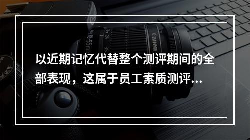 以近期记忆代替整个测评期间的全部表现，这属于员工素质测评的（