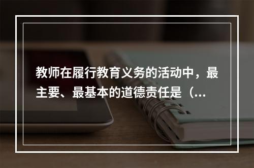 教师在履行教育义务的活动中，最主要、最基本的道德责任是（）。