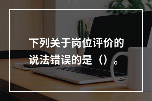 下列关于岗位评价的说法错误的是（）。