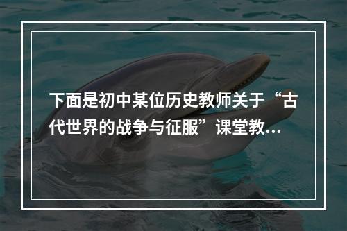 下面是初中某位历史教师关于“古代世界的战争与征服”课堂教学内