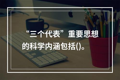 “三个代表”重要思想的科学内涵包括()。