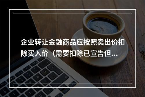 企业转让金融商品应按照卖出价扣除买入价（需要扣除已宣告但尚未