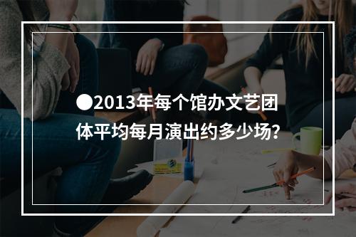 ●2013年每个馆办文艺团体平均每月演出约多少场？