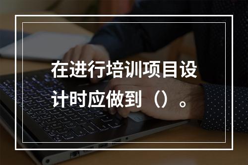 在进行培训项目设计时应做到（）。