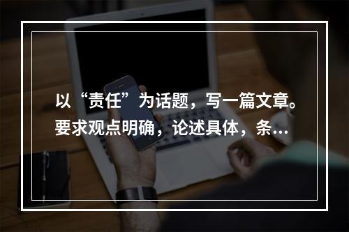 以“责任”为话题，写一篇文章。要求观点明确，论述具体，条理清