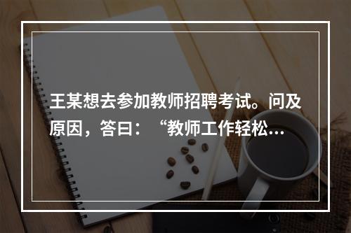 王某想去参加教师招聘考试。问及原因，答曰：“教师工作轻松，悠