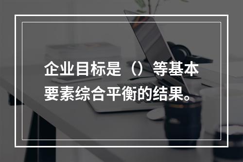 企业目标是（）等基本要素综合平衡的结果。