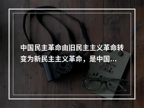 中国民主革命由旧民主主义革命转变为新民主主义革命，是中国近代