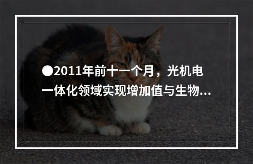 ●2011年前十一个月，光机电一体化领域实现增加值与生物医药