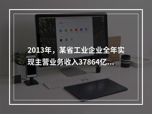 2013年，某省工业企业全年实现主营业务收入37864亿元、