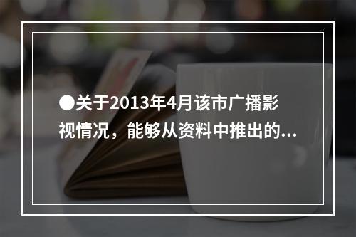 ●关于2013年4月该市广播影视情况，能够从资料中推出的是：