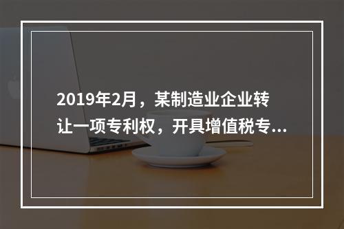 2019年2月，某制造业企业转让一项专利权，开具增值税专用发