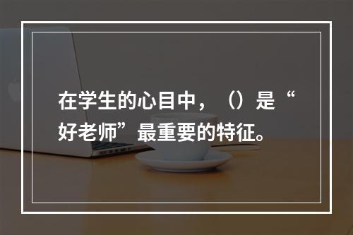 在学生的心目中，（）是“好老师”最重要的特征。