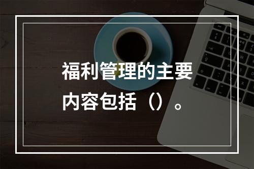 福利管理的主要内容包括（）。