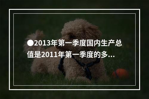 ●2013年第一季度国内生产总值是2011年第一季度的多少倍