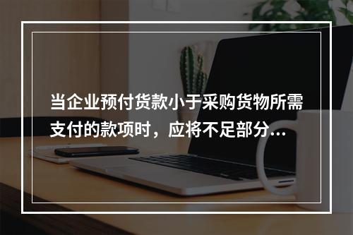 当企业预付货款小于采购货物所需支付的款项时，应将不足部分补付