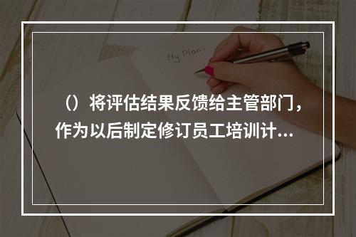 （）将评估结果反馈给主管部门，作为以后制定修订员工培训计划，