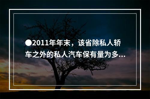 ●2011年年末，该省除私人轿车之外的私人汽车保有量为多少万